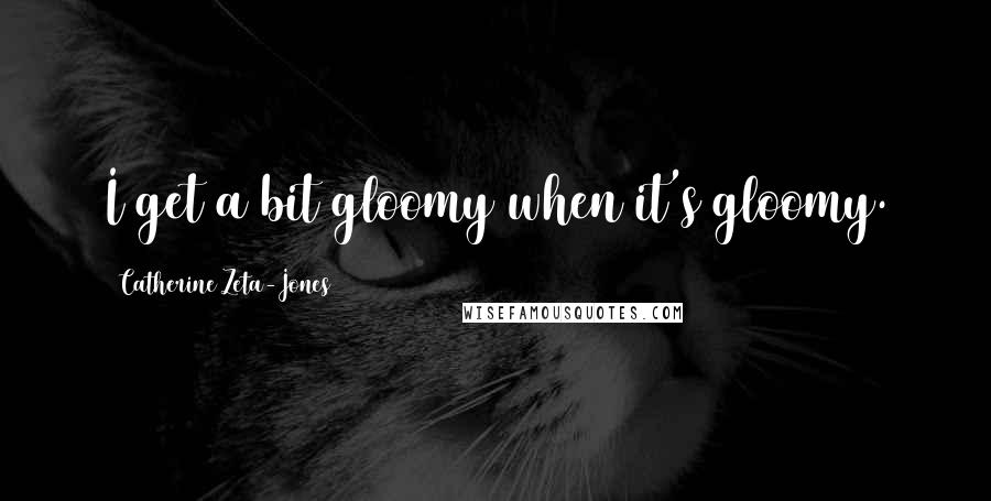 Catherine Zeta-Jones Quotes: I get a bit gloomy when it's gloomy.