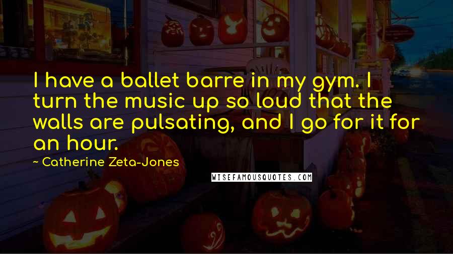 Catherine Zeta-Jones Quotes: I have a ballet barre in my gym. I turn the music up so loud that the walls are pulsating, and I go for it for an hour.