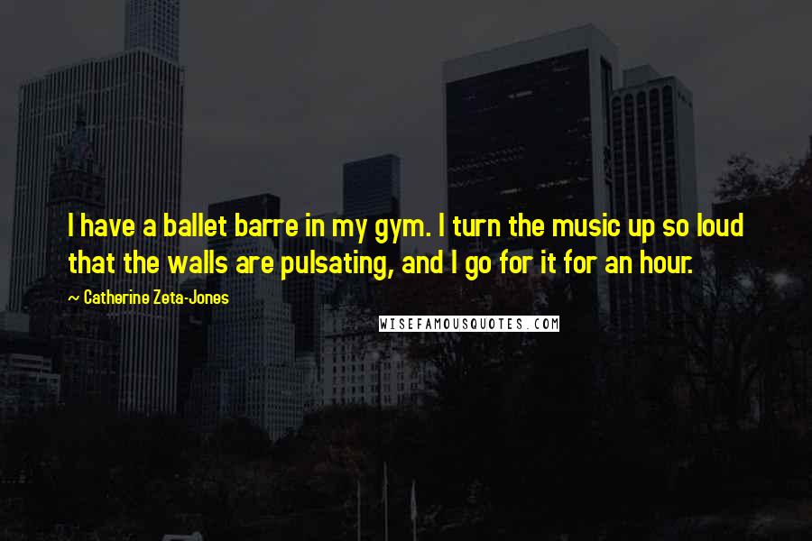 Catherine Zeta-Jones Quotes: I have a ballet barre in my gym. I turn the music up so loud that the walls are pulsating, and I go for it for an hour.