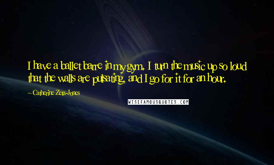 Catherine Zeta-Jones Quotes: I have a ballet barre in my gym. I turn the music up so loud that the walls are pulsating, and I go for it for an hour.