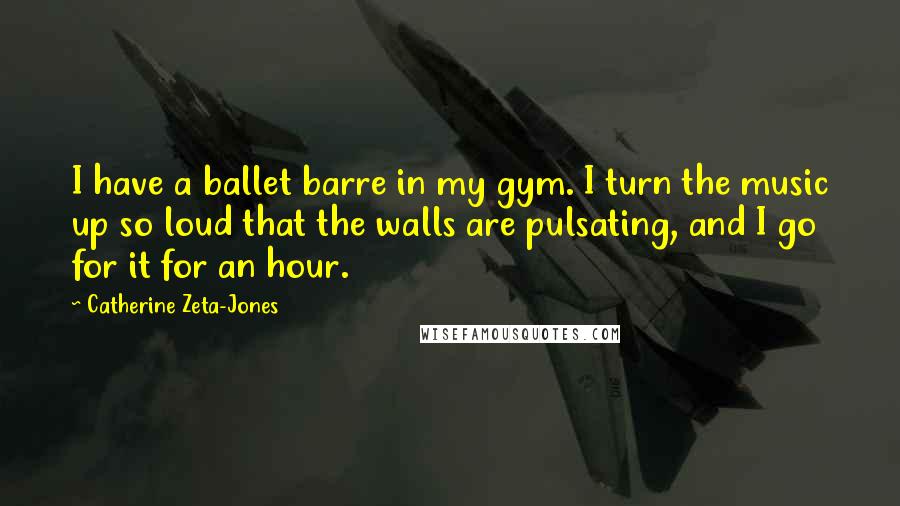 Catherine Zeta-Jones Quotes: I have a ballet barre in my gym. I turn the music up so loud that the walls are pulsating, and I go for it for an hour.