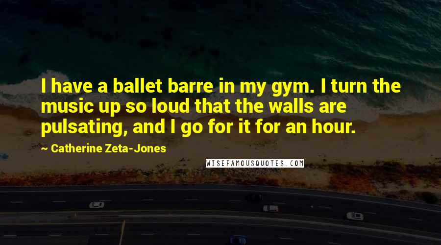 Catherine Zeta-Jones Quotes: I have a ballet barre in my gym. I turn the music up so loud that the walls are pulsating, and I go for it for an hour.