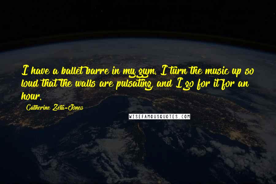 Catherine Zeta-Jones Quotes: I have a ballet barre in my gym. I turn the music up so loud that the walls are pulsating, and I go for it for an hour.