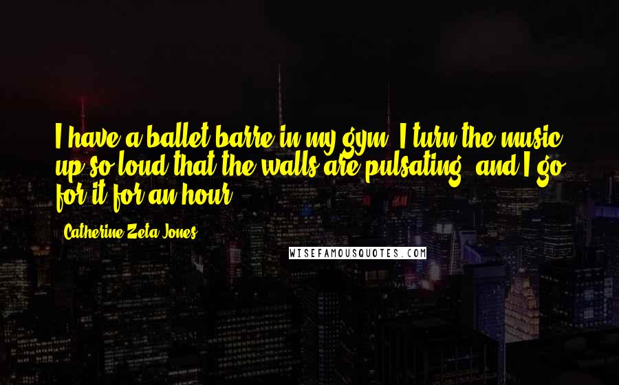 Catherine Zeta-Jones Quotes: I have a ballet barre in my gym. I turn the music up so loud that the walls are pulsating, and I go for it for an hour.