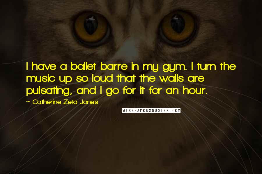 Catherine Zeta-Jones Quotes: I have a ballet barre in my gym. I turn the music up so loud that the walls are pulsating, and I go for it for an hour.