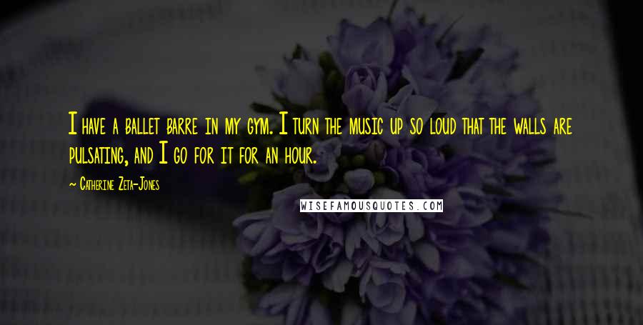 Catherine Zeta-Jones Quotes: I have a ballet barre in my gym. I turn the music up so loud that the walls are pulsating, and I go for it for an hour.