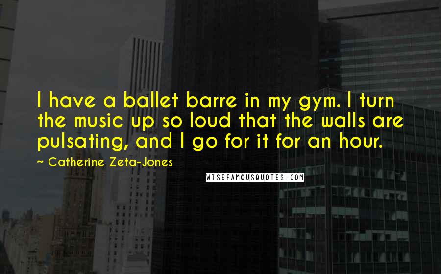 Catherine Zeta-Jones Quotes: I have a ballet barre in my gym. I turn the music up so loud that the walls are pulsating, and I go for it for an hour.