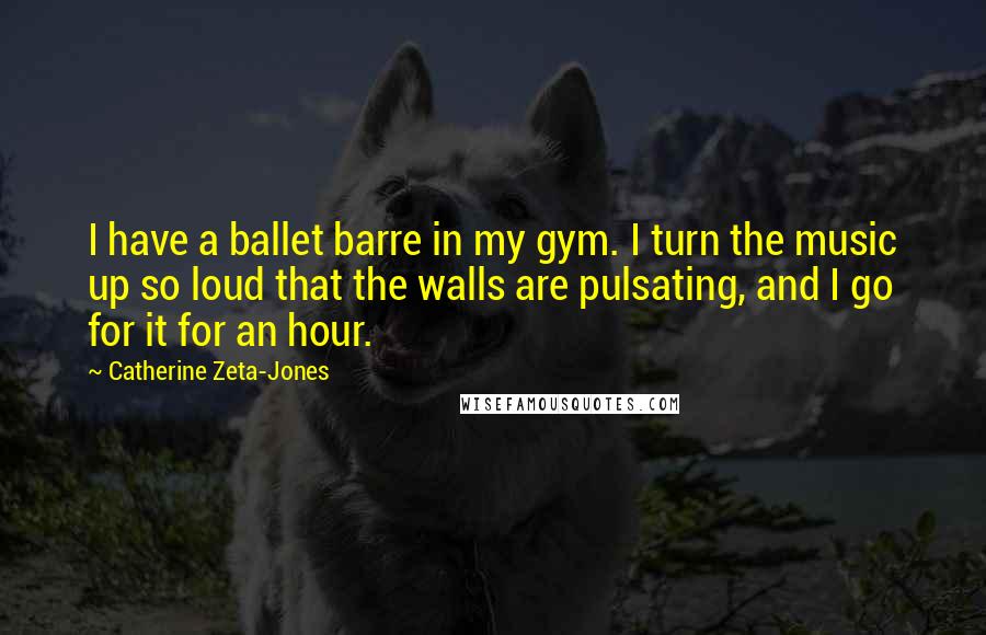 Catherine Zeta-Jones Quotes: I have a ballet barre in my gym. I turn the music up so loud that the walls are pulsating, and I go for it for an hour.