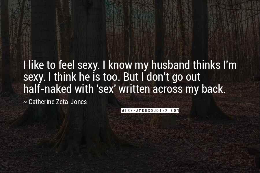 Catherine Zeta-Jones Quotes: I like to feel sexy. I know my husband thinks I'm sexy. I think he is too. But I don't go out half-naked with 'sex' written across my back.