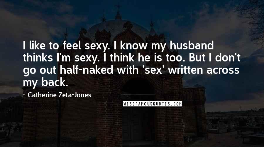 Catherine Zeta-Jones Quotes: I like to feel sexy. I know my husband thinks I'm sexy. I think he is too. But I don't go out half-naked with 'sex' written across my back.
