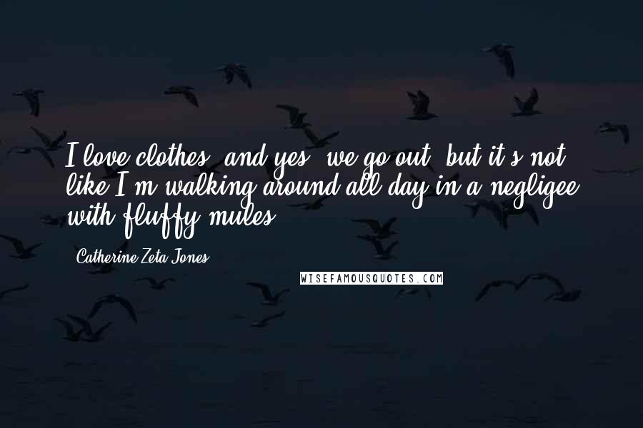 Catherine Zeta-Jones Quotes: I love clothes, and yes, we go out, but it's not like I'm walking around all day in a negligee with fluffy mules.