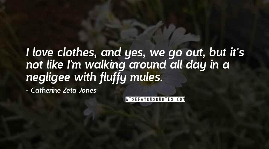 Catherine Zeta-Jones Quotes: I love clothes, and yes, we go out, but it's not like I'm walking around all day in a negligee with fluffy mules.
