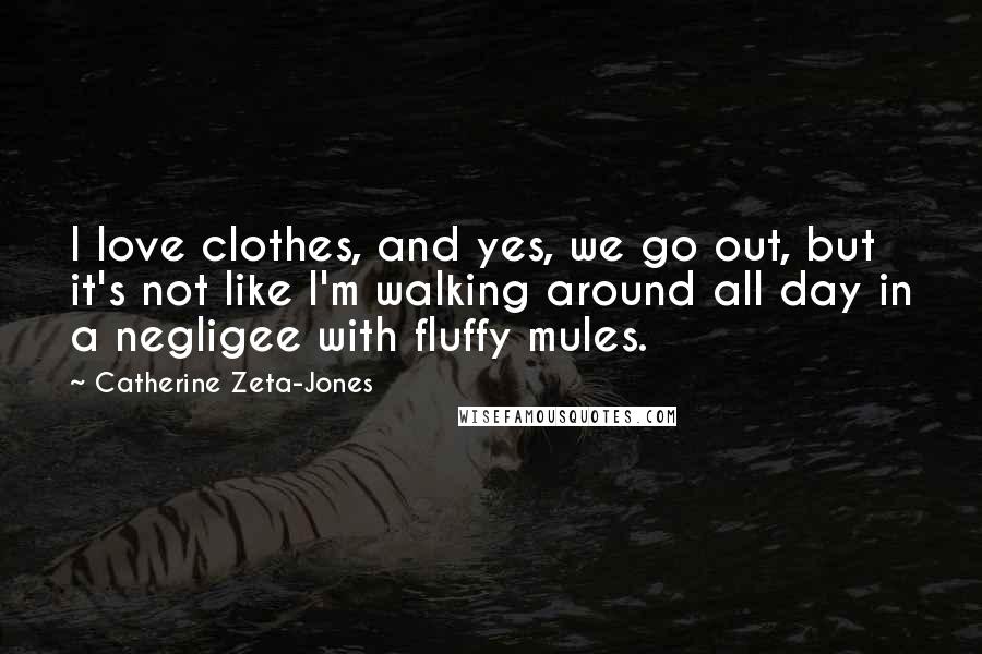 Catherine Zeta-Jones Quotes: I love clothes, and yes, we go out, but it's not like I'm walking around all day in a negligee with fluffy mules.