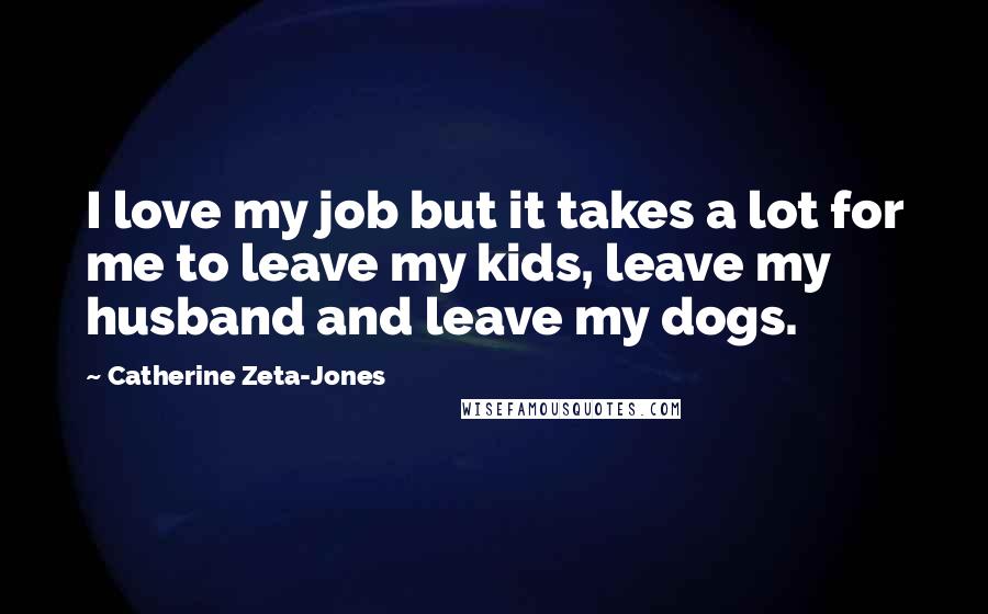 Catherine Zeta-Jones Quotes: I love my job but it takes a lot for me to leave my kids, leave my husband and leave my dogs.