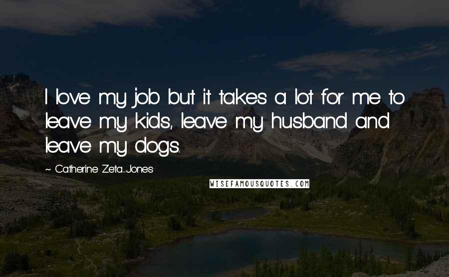 Catherine Zeta-Jones Quotes: I love my job but it takes a lot for me to leave my kids, leave my husband and leave my dogs.