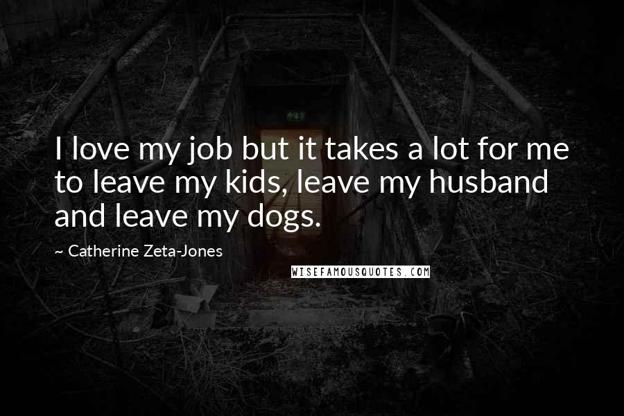 Catherine Zeta-Jones Quotes: I love my job but it takes a lot for me to leave my kids, leave my husband and leave my dogs.