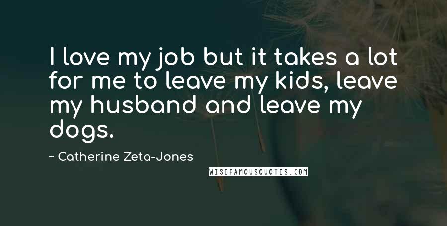 Catherine Zeta-Jones Quotes: I love my job but it takes a lot for me to leave my kids, leave my husband and leave my dogs.