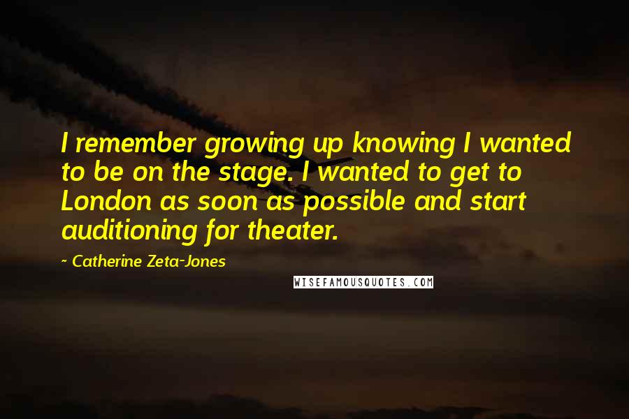 Catherine Zeta-Jones Quotes: I remember growing up knowing I wanted to be on the stage. I wanted to get to London as soon as possible and start auditioning for theater.