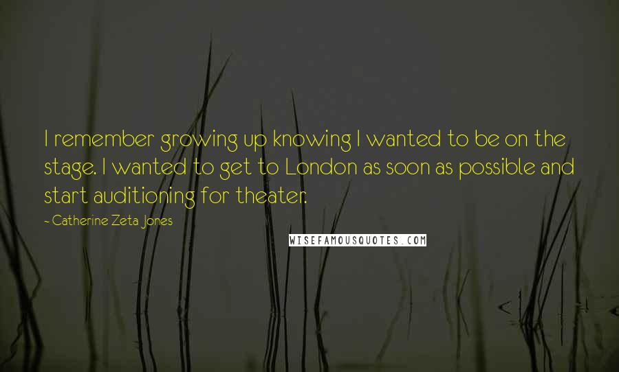 Catherine Zeta-Jones Quotes: I remember growing up knowing I wanted to be on the stage. I wanted to get to London as soon as possible and start auditioning for theater.