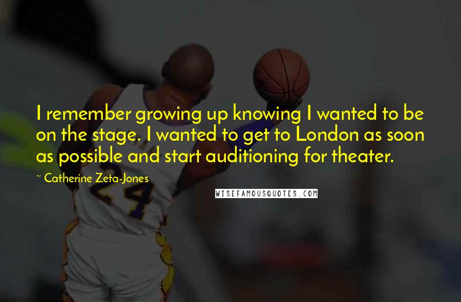 Catherine Zeta-Jones Quotes: I remember growing up knowing I wanted to be on the stage. I wanted to get to London as soon as possible and start auditioning for theater.