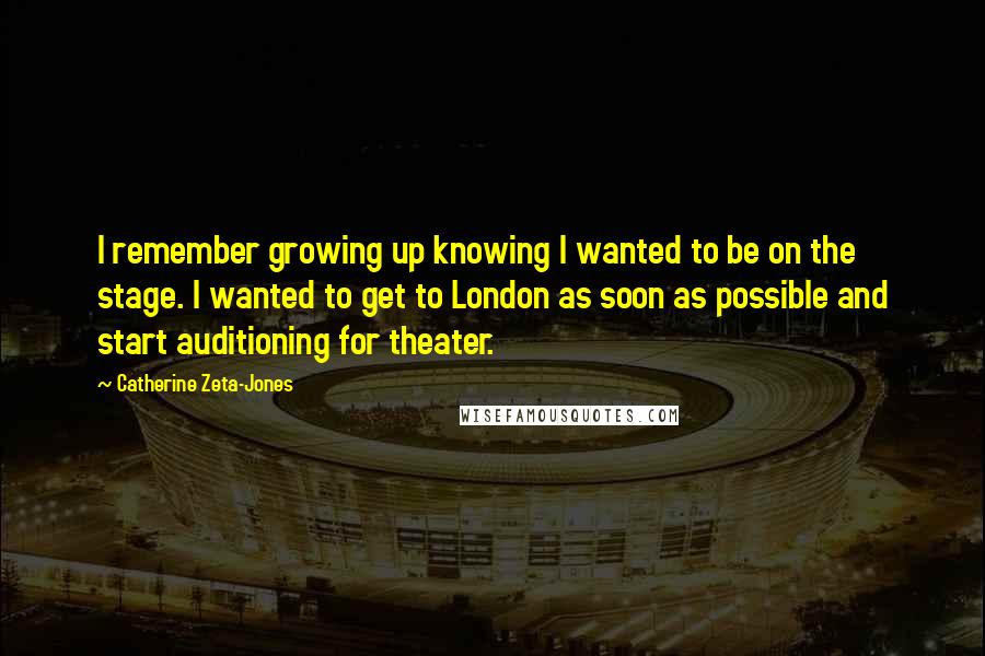 Catherine Zeta-Jones Quotes: I remember growing up knowing I wanted to be on the stage. I wanted to get to London as soon as possible and start auditioning for theater.