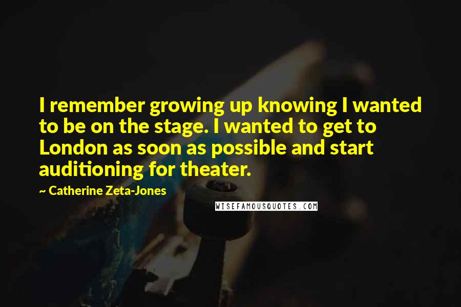 Catherine Zeta-Jones Quotes: I remember growing up knowing I wanted to be on the stage. I wanted to get to London as soon as possible and start auditioning for theater.