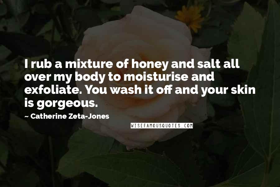 Catherine Zeta-Jones Quotes: I rub a mixture of honey and salt all over my body to moisturise and exfoliate. You wash it off and your skin is gorgeous.