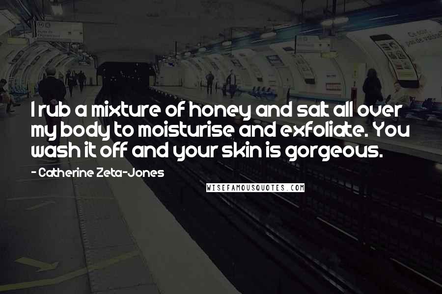 Catherine Zeta-Jones Quotes: I rub a mixture of honey and salt all over my body to moisturise and exfoliate. You wash it off and your skin is gorgeous.