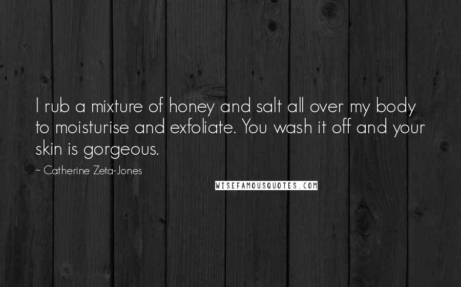 Catherine Zeta-Jones Quotes: I rub a mixture of honey and salt all over my body to moisturise and exfoliate. You wash it off and your skin is gorgeous.