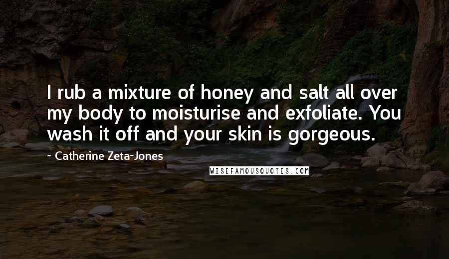 Catherine Zeta-Jones Quotes: I rub a mixture of honey and salt all over my body to moisturise and exfoliate. You wash it off and your skin is gorgeous.