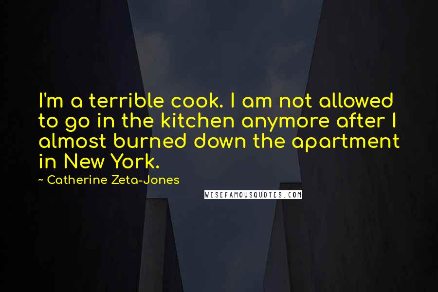 Catherine Zeta-Jones Quotes: I'm a terrible cook. I am not allowed to go in the kitchen anymore after I almost burned down the apartment in New York.