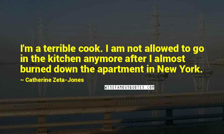 Catherine Zeta-Jones Quotes: I'm a terrible cook. I am not allowed to go in the kitchen anymore after I almost burned down the apartment in New York.