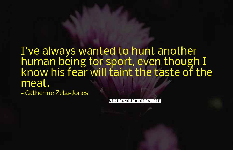 Catherine Zeta-Jones Quotes: I've always wanted to hunt another human being for sport, even though I know his fear will taint the taste of the meat.