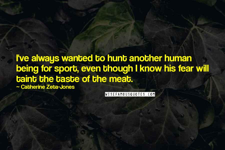 Catherine Zeta-Jones Quotes: I've always wanted to hunt another human being for sport, even though I know his fear will taint the taste of the meat.