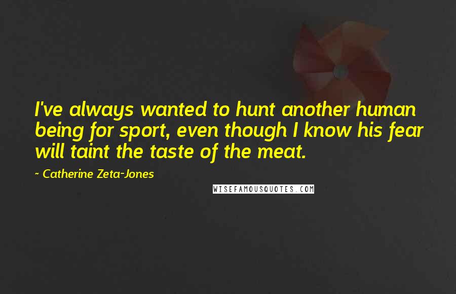 Catherine Zeta-Jones Quotes: I've always wanted to hunt another human being for sport, even though I know his fear will taint the taste of the meat.