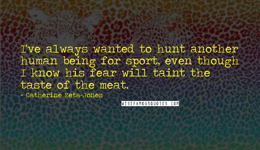 Catherine Zeta-Jones Quotes: I've always wanted to hunt another human being for sport, even though I know his fear will taint the taste of the meat.