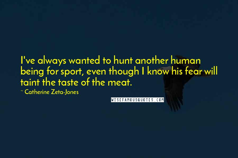 Catherine Zeta-Jones Quotes: I've always wanted to hunt another human being for sport, even though I know his fear will taint the taste of the meat.