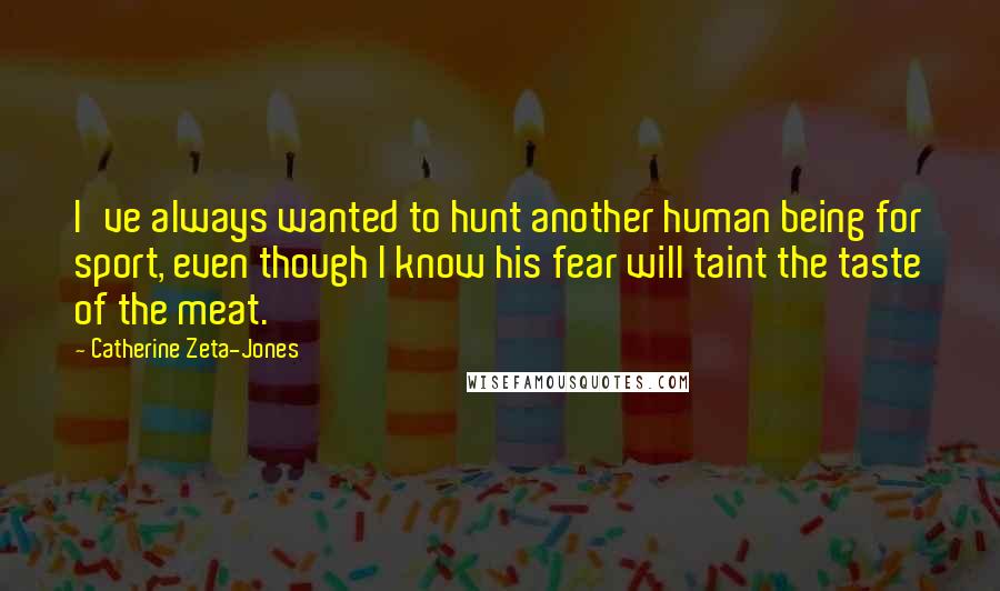 Catherine Zeta-Jones Quotes: I've always wanted to hunt another human being for sport, even though I know his fear will taint the taste of the meat.