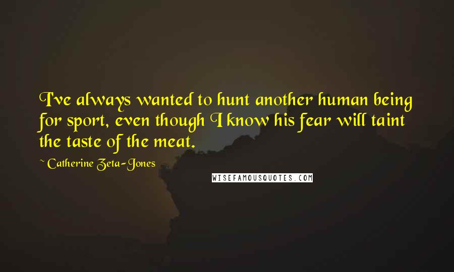 Catherine Zeta-Jones Quotes: I've always wanted to hunt another human being for sport, even though I know his fear will taint the taste of the meat.