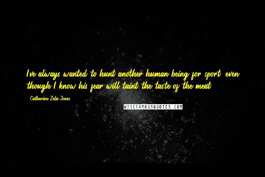 Catherine Zeta-Jones Quotes: I've always wanted to hunt another human being for sport, even though I know his fear will taint the taste of the meat.