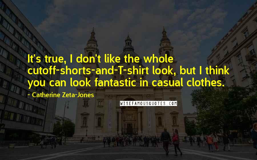 Catherine Zeta-Jones Quotes: It's true, I don't like the whole cutoff-shorts-and-T-shirt look, but I think you can look fantastic in casual clothes.