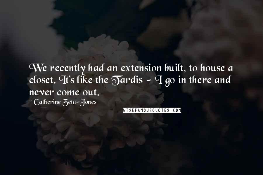 Catherine Zeta-Jones Quotes: We recently had an extension built, to house a closet. It's like the Tardis - I go in there and never come out.