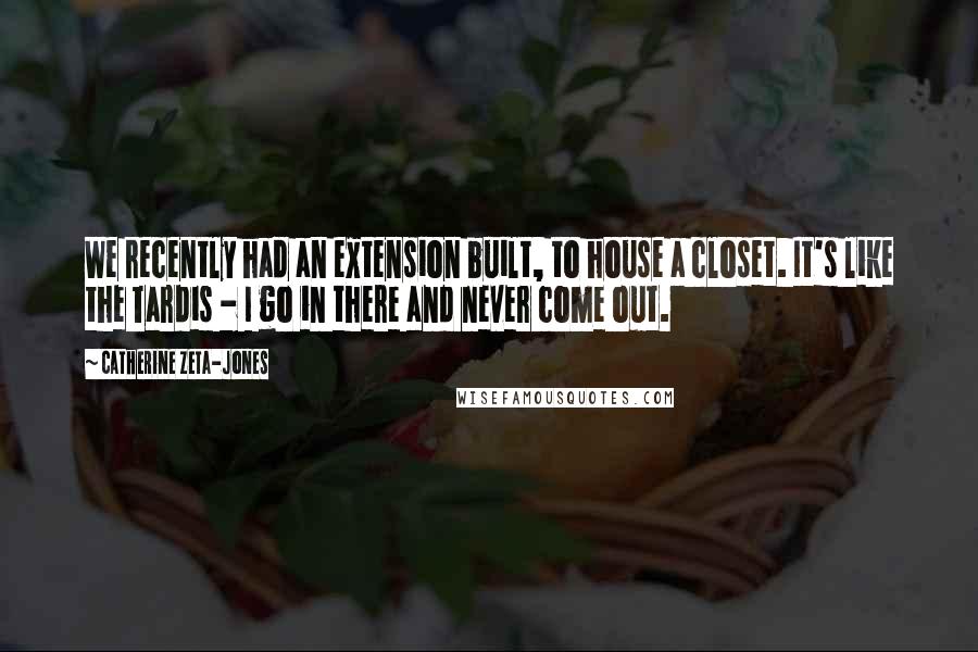 Catherine Zeta-Jones Quotes: We recently had an extension built, to house a closet. It's like the Tardis - I go in there and never come out.
