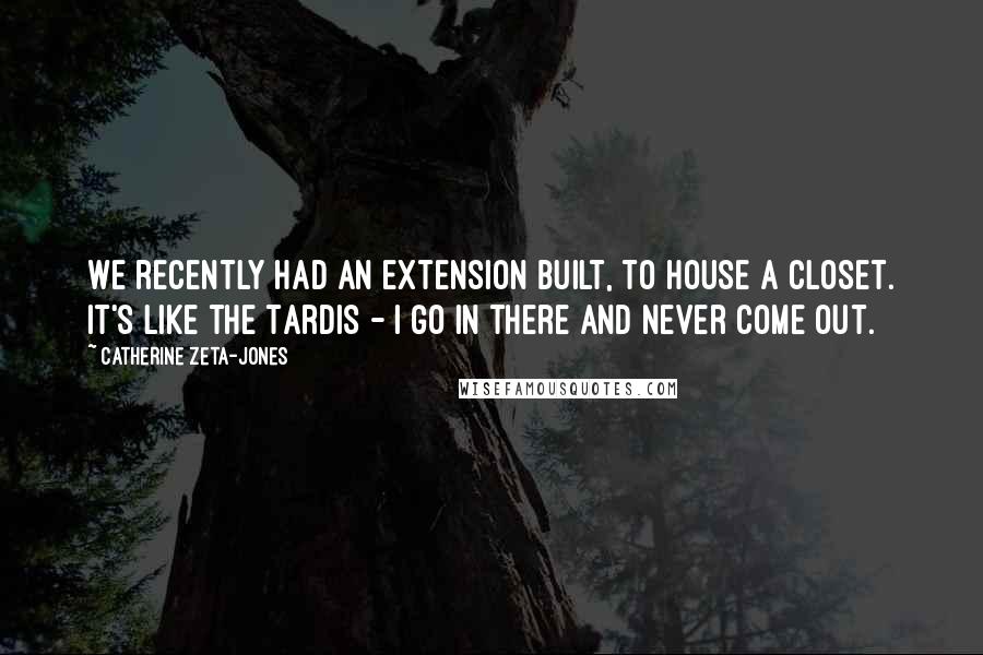 Catherine Zeta-Jones Quotes: We recently had an extension built, to house a closet. It's like the Tardis - I go in there and never come out.