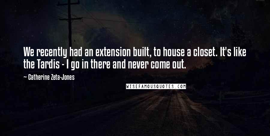 Catherine Zeta-Jones Quotes: We recently had an extension built, to house a closet. It's like the Tardis - I go in there and never come out.