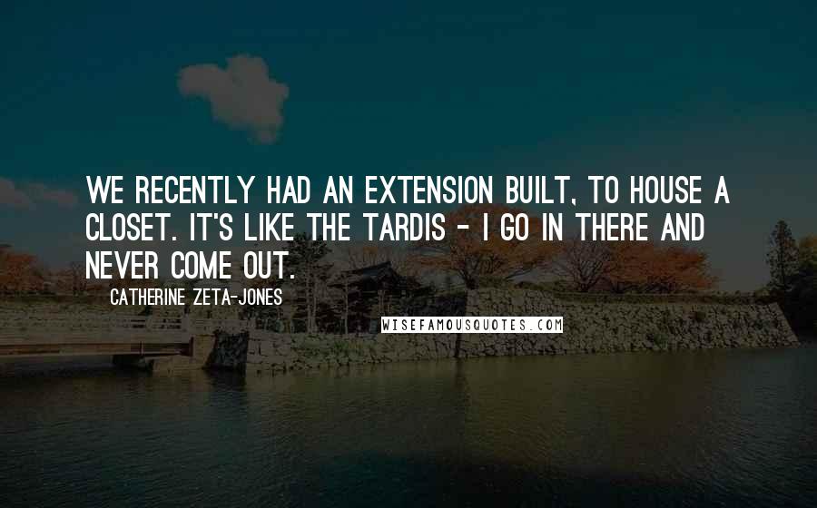 Catherine Zeta-Jones Quotes: We recently had an extension built, to house a closet. It's like the Tardis - I go in there and never come out.