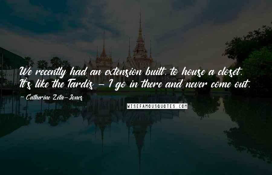 Catherine Zeta-Jones Quotes: We recently had an extension built, to house a closet. It's like the Tardis - I go in there and never come out.
