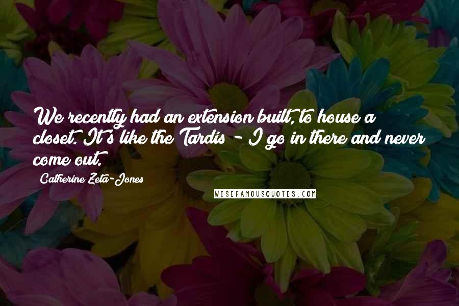 Catherine Zeta-Jones Quotes: We recently had an extension built, to house a closet. It's like the Tardis - I go in there and never come out.