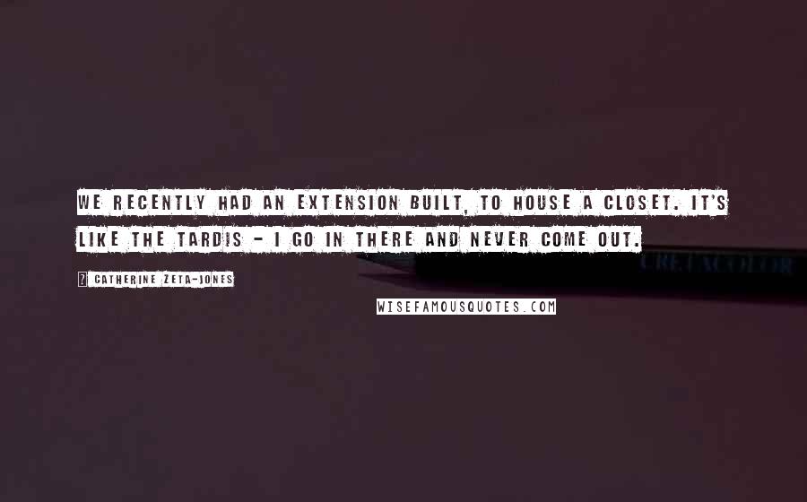 Catherine Zeta-Jones Quotes: We recently had an extension built, to house a closet. It's like the Tardis - I go in there and never come out.