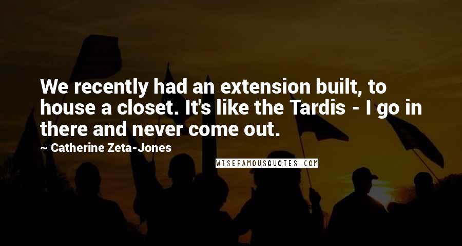 Catherine Zeta-Jones Quotes: We recently had an extension built, to house a closet. It's like the Tardis - I go in there and never come out.